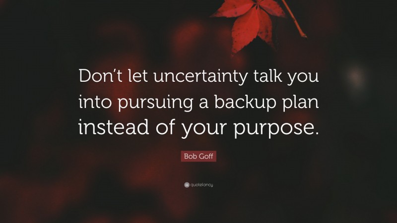 Bob Goff Quote: “Don’t let uncertainty talk you into pursuing a backup plan instead of your purpose.”