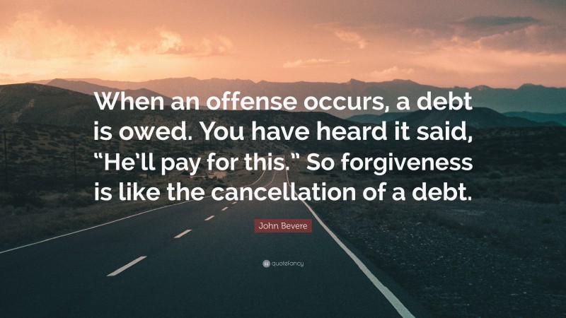 John Bevere Quote: “When an offense occurs, a debt is owed. You have heard it said, “He’ll pay for this.” So forgiveness is like the cancellation of a debt.”