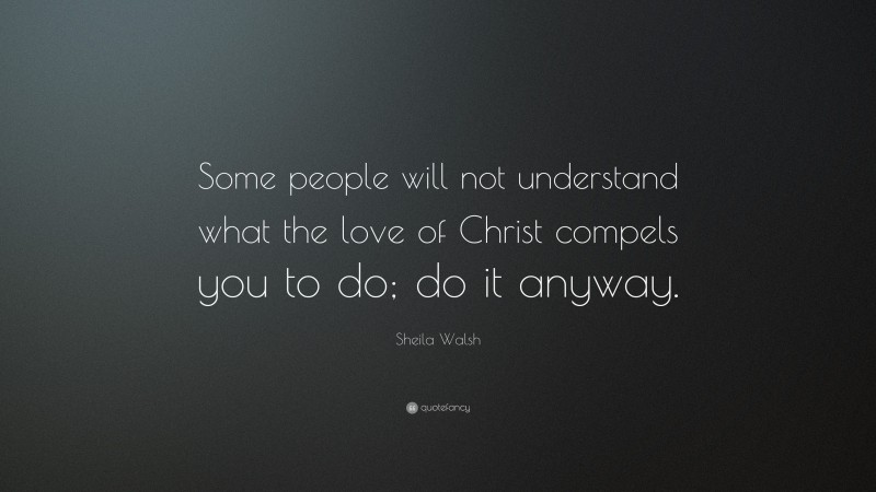 Sheila Walsh Quote: “Some people will not understand what the love of Christ compels you to do; do it anyway.”
