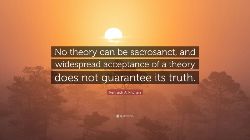 Kenneth A. Kitchen Quote: “No theory can be sacrosanct, and widespread acceptance of a theory does not guarantee its truth.”