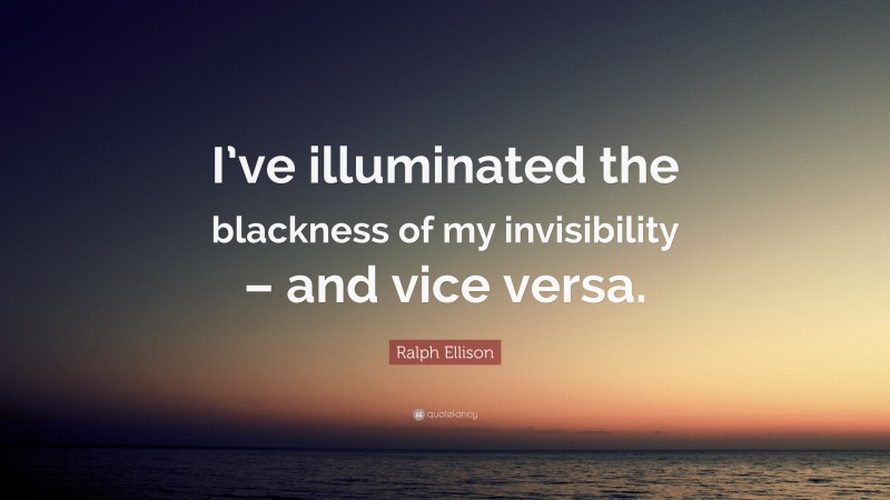 Ralph Ellison Quote: “I’ve illuminated the blackness of my invisibility – and vice versa.”