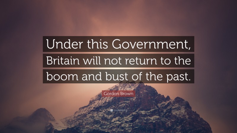 Gordon Brown Quote: “Under this Government, Britain will not return to the boom and bust of the past.”