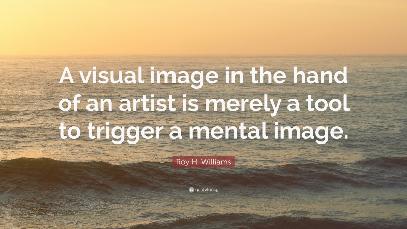 Roy H. Williams Quote: “A visual image in the hand of an artist is merely a tool to trigger a mental image.”