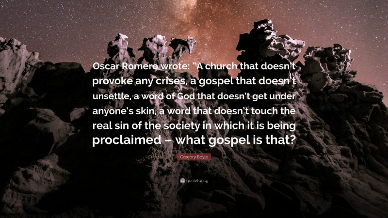 Gregory Boyle Quote: “Oscar Romero wrote: “A church that doesn’t provoke any crises, a gospel that doesn’t unsettle, a word of God that doesn’t get under anyone’s skin, a word that doesn’t touch the real sin of the society in which it is being proclaimed – what gospel is that?”