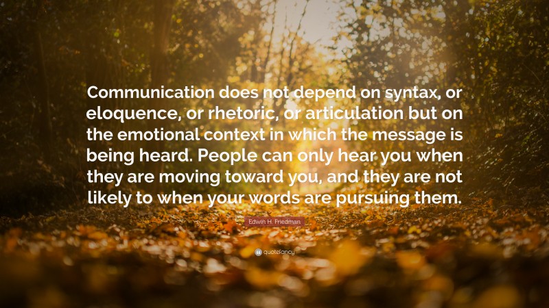 Edwin H. Friedman Quote: “Communication does not depend on syntax, or eloquence, or rhetoric, or articulation but on the emotional context in which the message is being heard. People can only hear you when they are moving toward you, and they are not likely to when your words are pursuing them.”