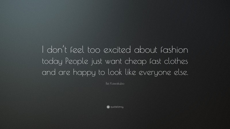 Rei Kawakubo Quote: “I don’t feel too excited about fashion today People just want cheap fast clothes and are happy to look like everyone else.”