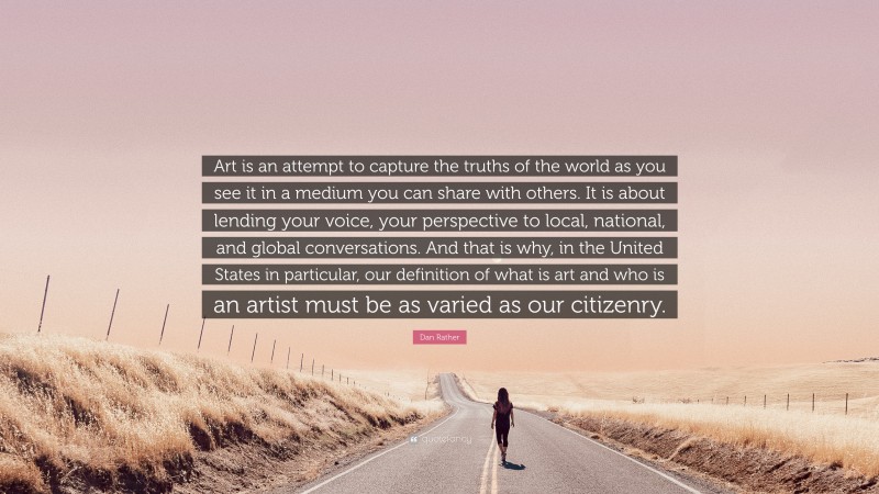 Dan Rather Quote: “Art is an attempt to capture the truths of the world as you see it in a medium you can share with others. It is about lending your voice, your perspective to local, national, and global conversations. And that is why, in the United States in particular, our definition of what is art and who is an artist must be as varied as our citizenry.”