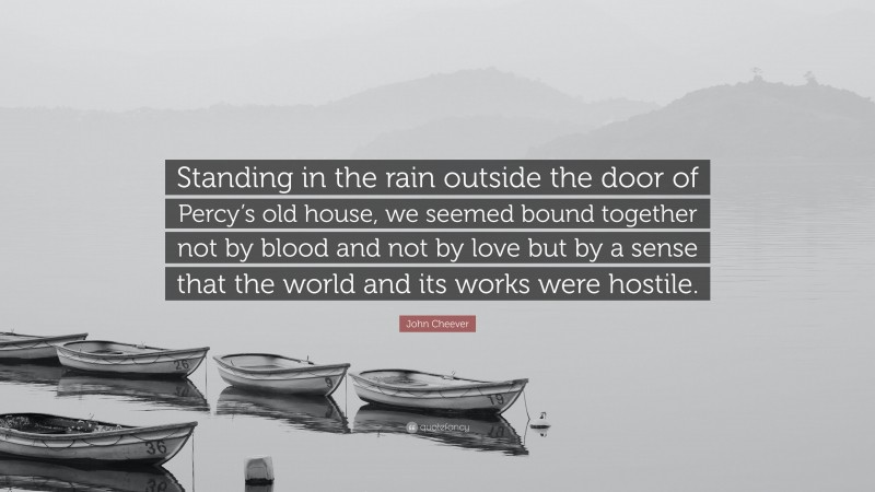 John Cheever Quote: “Standing in the rain outside the door of Percy’s old house, we seemed bound together not by blood and not by love but by a sense that the world and its works were hostile.”