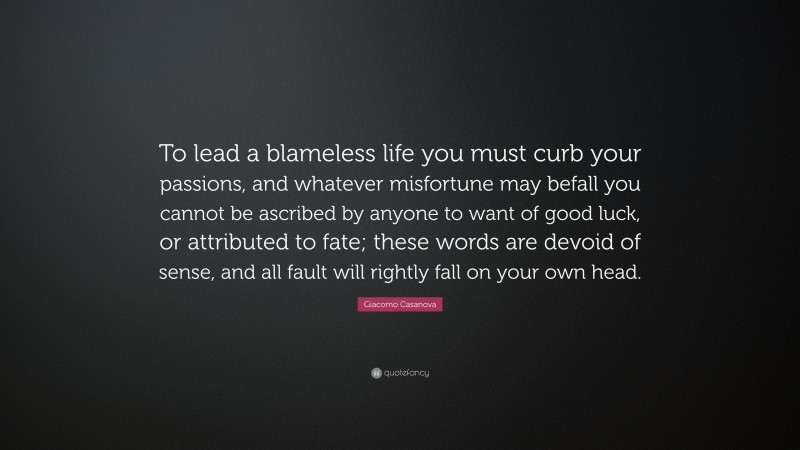 Giacomo Casanova Quote: “To lead a blameless life you must curb your passions, and whatever misfortune may befall you cannot be ascribed by anyone to want of good luck, or attributed to fate; these words are devoid of sense, and all fault will rightly fall on your own head.”