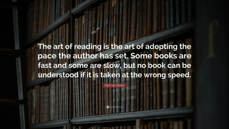 Mark Van Doren Quote: “The art of reading is the art of adopting the pace the author has set. Some books are fast and some are slow, but no book can be understood if it is taken at the wrong speed.”