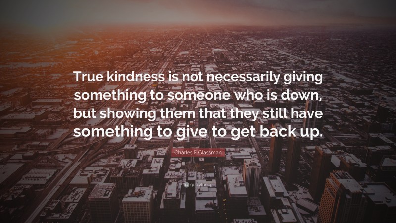 Charles F. Glassman Quote: “True kindness is not necessarily giving something to someone who is down, but showing them that they still have something to give to get back up.”