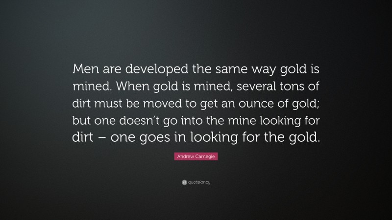 Andrew Carnegie Quote: “Men are developed the same way gold is mined. When gold is mined, several tons of dirt must be moved to get an ounce of gold; but one doesn’t go into the mine looking for dirt – one goes in looking for the gold.”