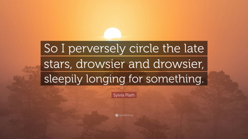 Sylvia Plath Quote: “So I perversely circle the late stars, drowsier and drowsier, sleepily longing for something.”