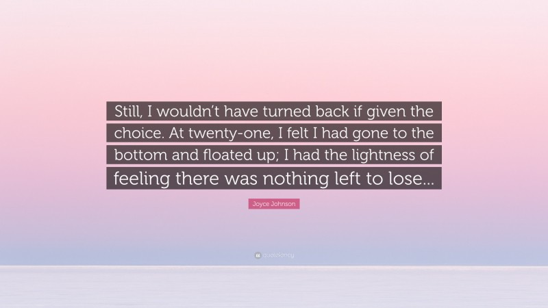 Joyce Johnson Quote: “Still, I wouldn’t have turned back if given the choice. At twenty-one, I felt I had gone to the bottom and floated up; I had the lightness of feeling there was nothing left to lose...”