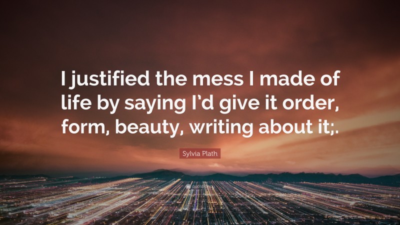 Sylvia Plath Quote: “I justified the mess I made of life by saying I’d give it order, form, beauty, writing about it;.”