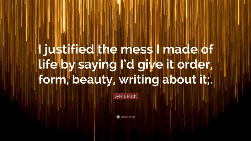 Sylvia Plath Quote: “I justified the mess I made of life by saying I’d give it order, form, beauty, writing about it;.”