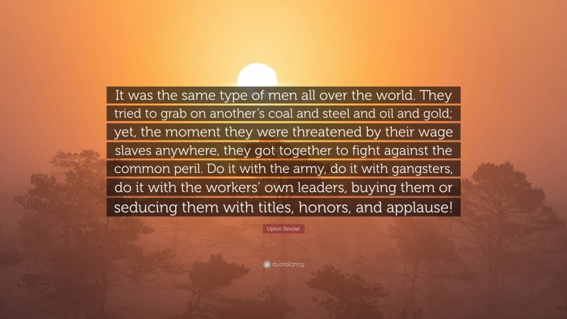 Upton Sinclair Quote: “It was the same type of men all over the world. They tried to grab on another’s coal and steel and oil and gold; yet, the moment they were threatened by their wage slaves anywhere, they got together to fight against the common peril. Do it with the army, do it with gangsters, do it with the workers’ own leaders, buying them or seducing them with titles, honors, and applause!”