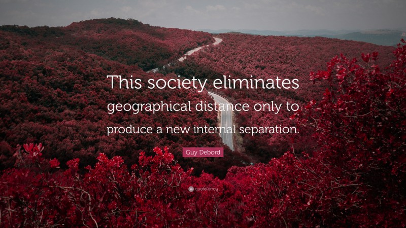 Guy Debord Quote: “This society eliminates geographical distance only to produce a new internal separation.”