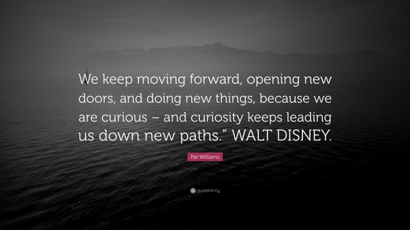 Pat Williams Quote: “We keep moving forward, opening new doors, and doing new things, because we are curious – and curiosity keeps leading us down new paths.” WALT DISNEY.”