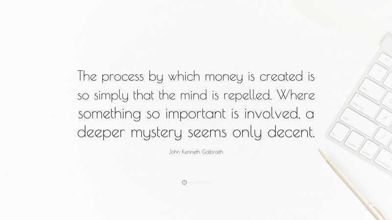 John Kenneth Galbraith Quote: “The process by which money is created is so simply that the mind is repelled. Where something so important is involved, a deeper mystery seems only decent.”