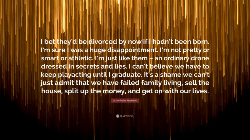 Laurie Halse Anderson Quote: “I bet they’d be divorced by now if I hadn’t been born. I’m sure I was a huge disappointment. I’m not pretty or smart or athletic. I’m just like them – an ordinary drone dressed in secrets and lies. I can’t believe we have to keep playacting until I graduate. It’s a shame we can’t just admit that we have failed family living, sell the house, split up the money, and get on with our lives.”