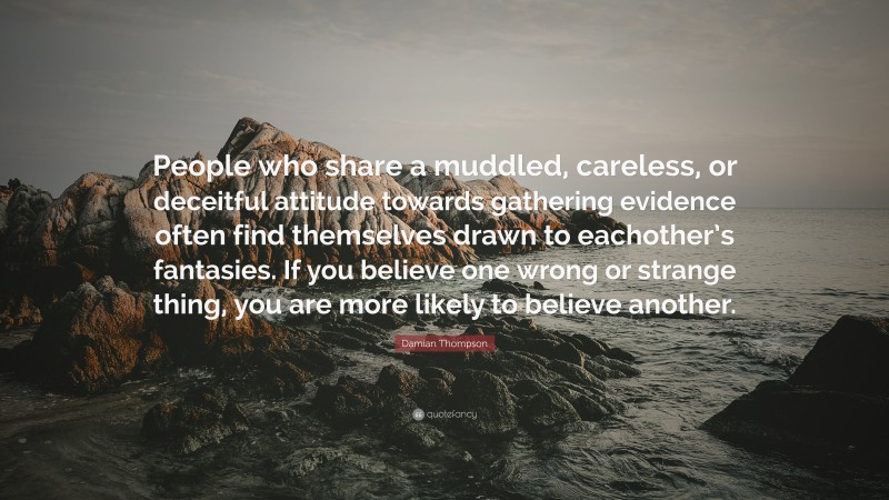 Damian Thompson Quote: “People who share a muddled, careless, or deceitful attitude towards gathering evidence often find themselves drawn to eachother’s fantasies. If you believe one wrong or strange thing, you are more likely to believe another.”