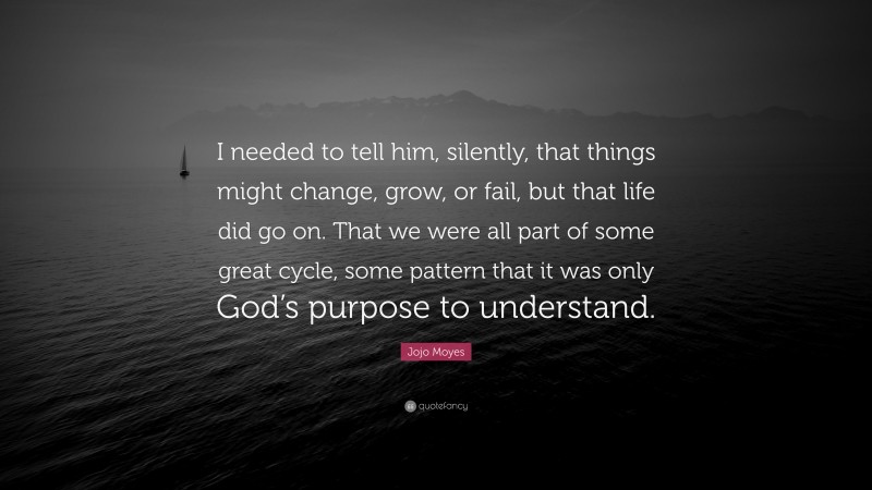 Jojo Moyes Quote: “I needed to tell him, silently, that things might change, grow, or fail, but that life did go on. That we were all part of some great cycle, some pattern that it was only God’s purpose to understand.”