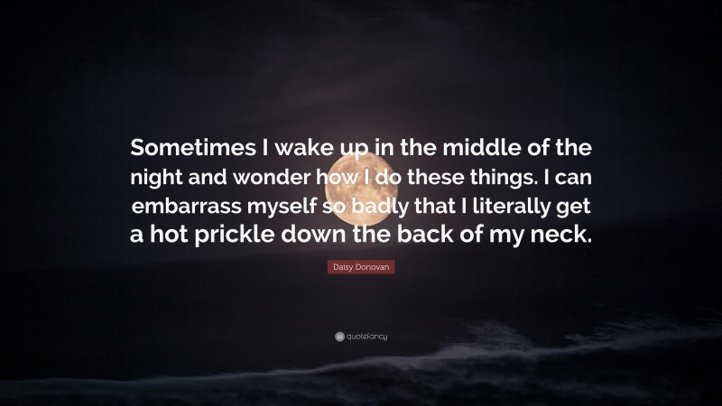 Daisy Donovan Quote: “Sometimes I wake up in the middle of the night and wonder how I do these things. I can embarrass myself so badly that I literally get a hot prickle down the back of my neck.”