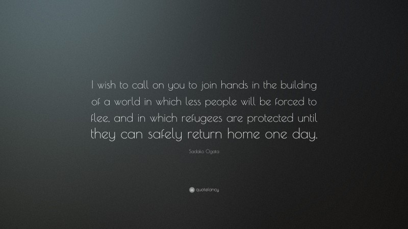 Sadako Ogata Quote: “I wish to call on you to join hands in the building of a world in which less people will be forced to flee, and in which refugees are protected until they can safely return home one day.”