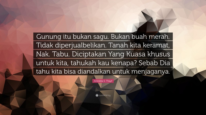 Anindita S. Thayf Quote: “Gunung itu bukan sagu. Bukan buah merah. Tidak diperjualbelikan. Tanah kita keramat, Nak. Tabu. Diciptakan Yang Kuasa khusus untuk kita, tahukah kau kenapa? Sebab Dia tahu kita bisa diandalkan untuk menjaganya.”