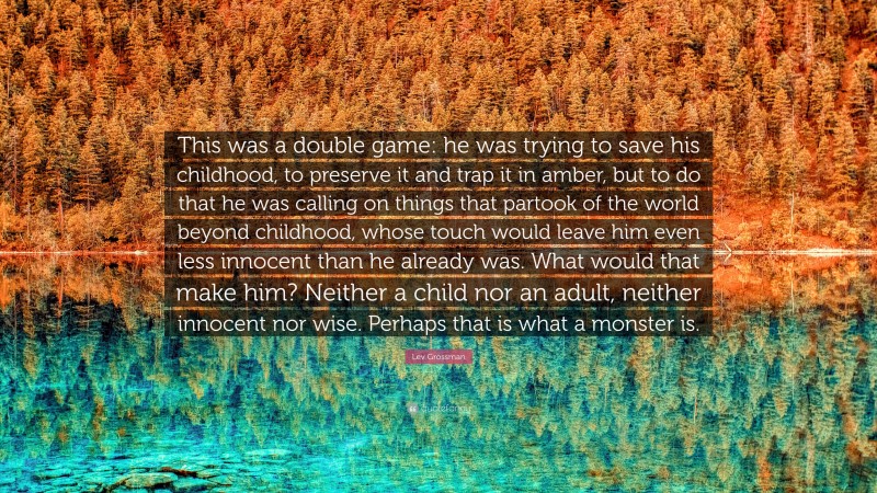 Lev Grossman Quote: “This was a double game: he was trying to save his childhood, to preserve it and trap it in amber, but to do that he was calling on things that partook of the world beyond childhood, whose touch would leave him even less innocent than he already was. What would that make him? Neither a child nor an adult, neither innocent nor wise. Perhaps that is what a monster is.”