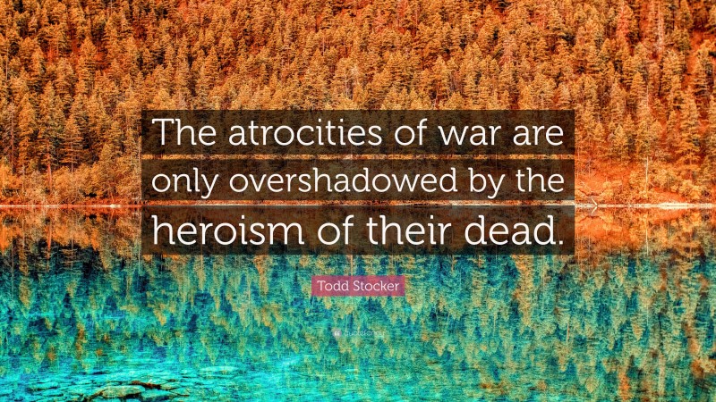 Todd Stocker Quote: “The atrocities of war are only overshadowed by the heroism of their dead.”