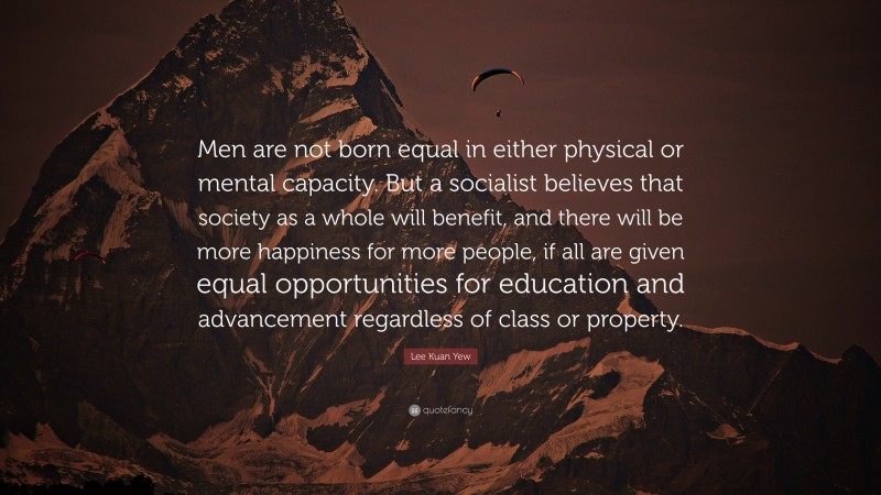 Lee Kuan Yew Quote: “Men are not born equal in either physical or mental capacity. But a socialist believes that society as a whole will benefit, and there will be more happiness for more people, if all are given equal opportunities for education and advancement regardless of class or property.”