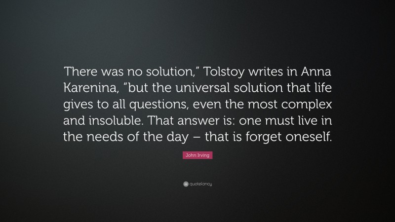 John Irving Quote: “There was no solution,” Tolstoy writes in Anna Karenina, “but the universal solution that life gives to all questions, even the most complex and insoluble. That answer is: one must live in the needs of the day – that is forget oneself.”