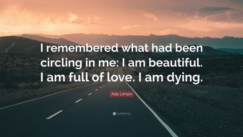 Ada Limon Quote: “I remembered what had been circling in me: I am beautiful. I am full of love. I am dying.”