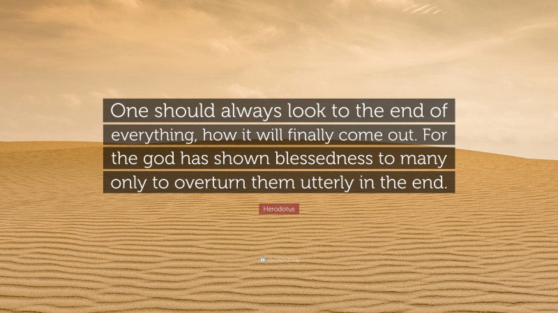 Herodotus Quote: “One should always look to the end of everything, how it will finally come out. For the god has shown blessedness to many only to overturn them utterly in the end.”