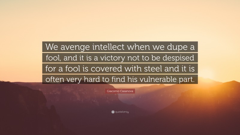 Giacomo Casanova Quote: “We avenge intellect when we dupe a fool, and it is a victory not to be despised for a fool is covered with steel and it is often very hard to find his vulnerable part.”