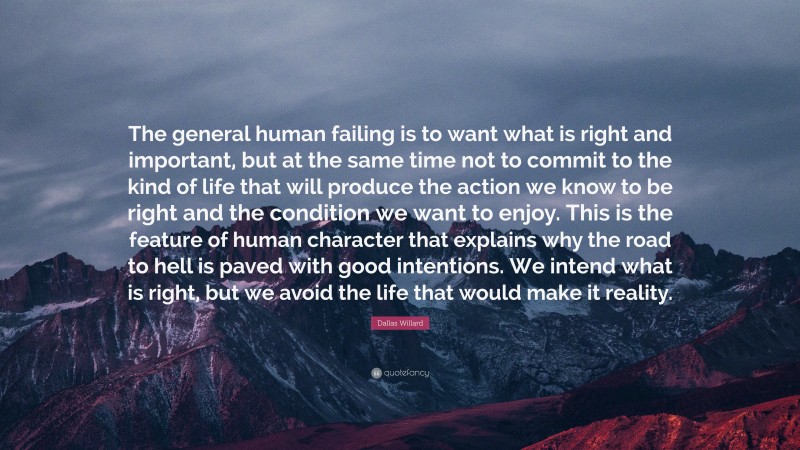 Dallas Willard Quote: “The general human failing is to want what is right and important, but at the same time not to commit to the kind of life that will produce the action we know to be right and the condition we want to enjoy. This is the feature of human character that explains why the road to hell is paved with good intentions. We intend what is right, but we avoid the life that would make it reality.”