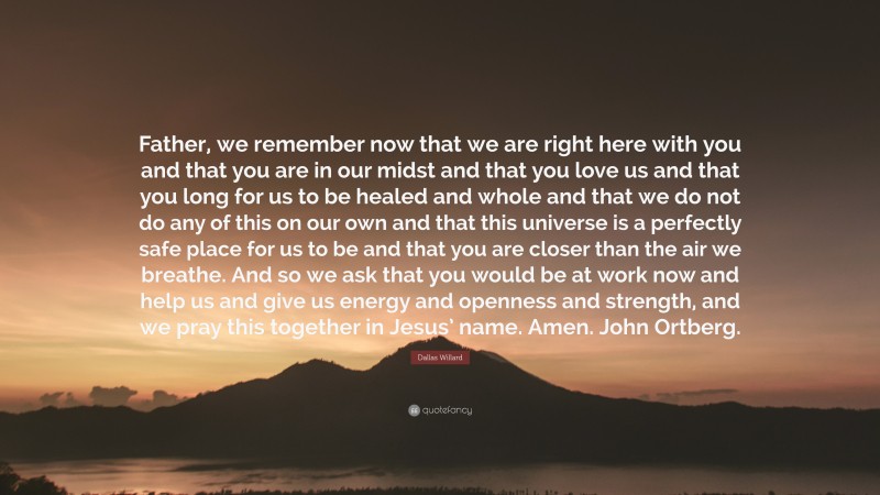 Dallas Willard Quote: “Father, we remember now that we are right here with you and that you are in our midst and that you love us and that you long for us to be healed and whole and that we do not do any of this on our own and that this universe is a perfectly safe place for us to be and that you are closer than the air we breathe. And so we ask that you would be at work now and help us and give us energy and openness and strength, and we pray this together in Jesus’ name. Amen. John Ortberg.”
