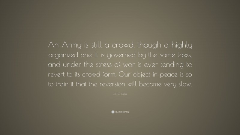 J. F. C. Fuller Quote: “An Army is still a crowd, though a highly organized one. It is governed by the same laws, and under the stress of war is ever tending to revert to its crowd form. Our object in peace is so to train it that the reversion will become very slow.”