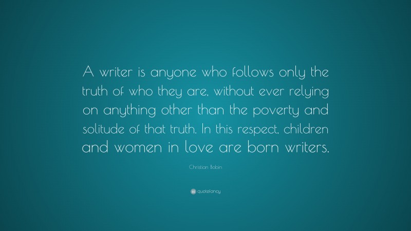 Christian Bobin Quote: “A writer is anyone who follows only the truth of who they are, without ever relying on anything other than the poverty and solitude of that truth. In this respect, children and women in love are born writers.”