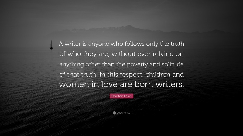 Christian Bobin Quote: “A writer is anyone who follows only the truth of who they are, without ever relying on anything other than the poverty and solitude of that truth. In this respect, children and women in love are born writers.”
