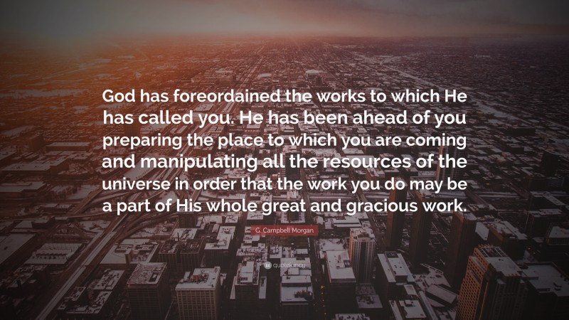 G. Campbell Morgan Quote: “God has foreordained the works to which He has called you. He has been ahead of you preparing the place to which you are coming and manipulating all the resources of the universe in order that the work you do may be a part of His whole great and gracious work.”
