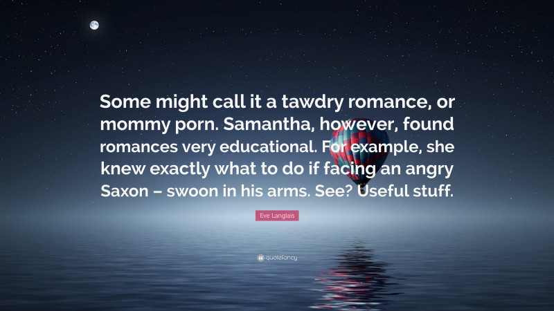 Eve Langlais Quote: “Some might call it a tawdry romance, or mommy porn. Samantha, however, found romances very educational. For example, she knew exactly what to do if facing an angry Saxon – swoon in his arms. See? Useful stuff.”