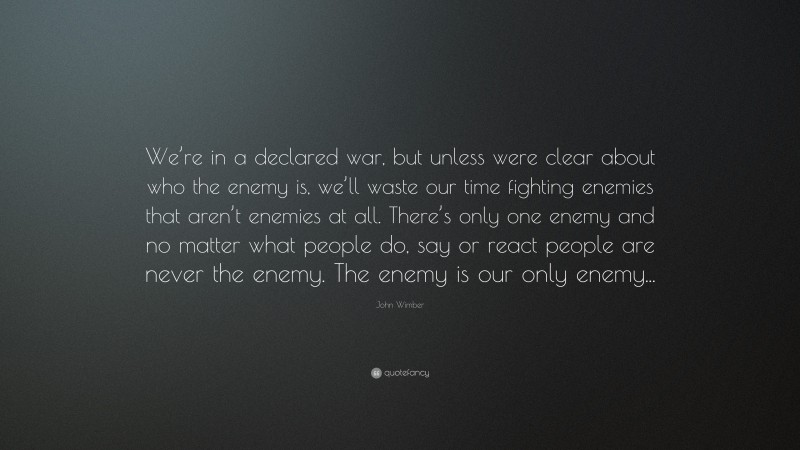 John Wimber Quote: “We’re in a declared war, but unless were clear about who the enemy is, we’ll waste our time fighting enemies that aren’t enemies at all. There’s only one enemy and no matter what people do, say or react people are never the enemy. The enemy is our only enemy...”