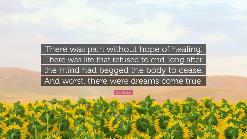 Clive Barker Quote: “There was pain without hope of healing. There was life that refused to end, long after the mind had begged the body to cease. And worst, there were dreams come true.”