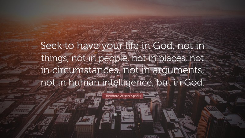 Theodore Austin-Sparks Quote: “Seek to have your life in God, not in things, not in people, not in places, not in circumstances, not in arguments, not in human intelligence, but in God.”