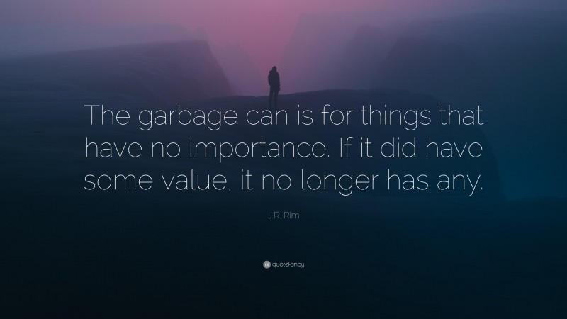J.R. Rim Quote: “The garbage can is for things that have no importance. If it did have some value, it no longer has any.”