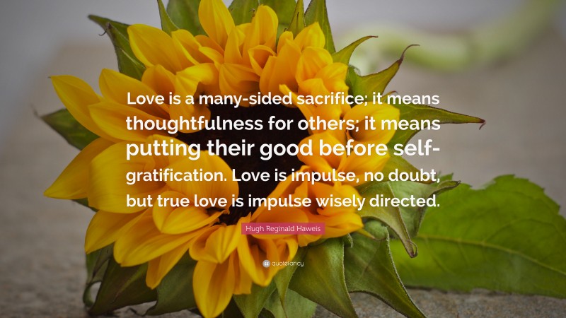 Hugh Reginald Haweis Quote: “Love is a many-sided sacrifice; it means thoughtfulness for others; it means putting their good before self-gratification. Love is impulse, no doubt, but true love is impulse wisely directed.”