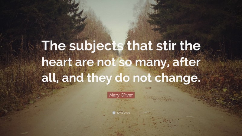 Mary Oliver Quote: “The subjects that stir the heart are not so many, after all, and they do not change.”